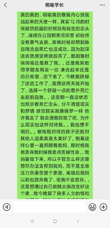 默认匿名, [2022/3/25 上午9:40]我想问问 如果给了我那个女孩的qq，她自己会不会因为事情让别人知道了而激动啊默认匿名, [2022/3/25 上午9:41]我可适合做这些事了，以前大学学生会的时候，就听说了有个女孩的事  太多我就简单描述一下，长得好看，自卑，有个男朋友，只对男朋友可以指挥，但是别人就不行，老被欺负，打骂，可能是别人嫉妒就抑郁，要自杀那些的，默认匿名, [2022/3/25 上午9:42]然后因为我是男生，人家有对象，我不好去说..默认匿名, [2022/3/25 上午9:43]然后那时候就让女部员沟通，但是她们也都是个学生00年 只会安慰也不太会一针见血起点作用，后来虽然那个女生还是退学了，但是最起码不会那样抑郁到要自杀  缓和了些默认匿名, [2022/3/25 上午9:44]你发的这个女孩的话我觉得她这个问题，不是普通人可以解决的  这些事硬性条件，真的很难𝐙𝐆𝐐 ɪɴᴄ., [2022/3/25 上午11:01]我觉得他首先需要心理安慰默认匿名, [2022/3/25 下午11:29]心理安慰简单主要是这种生活上压力，我觉得光看心理解决不了，现在这经济压力都挺大了默认匿名, [2022/3/25 下午11:29]家里欠债，虽然感觉4w不是很多但是父母离婚，她肯定是跟着母亲，结果母亲默认匿名, [2022/3/25 下午11:29]住院默认匿名, [2022/3/25 下午11:30]现在21岁年纪也就刚刚大学，可能大学没毕业，或者没上大学，挣不了多少钱默认匿名, [2022/3/25 下午11:30]如果母亲情况不恶劣，还好一点默认匿名, [2022/3/25 下午11:30]就怕母亲...挺严重默认匿名, [2022/3/25 下午11:31]家里欠4w，对于她可能几年都还不起默认匿名, [2022/3/25 下午11:31]这种真的很难，只有是什么援助能帮一帮，这样，心理安慰才能起到作用她可能心里还想着 被世界抛弃那种感觉默认匿名, [2022/3/25 上午9:40]我想问问 如果给了我那个女孩的qq，她自己会不会因为事情让别人知道了而激动啊默认匿名, [2022/3/25 上午9:41]我可适合做这些事了，以前大学学生会的时候，就听说了有个女孩的事  太多我就简单描述一下，长得好看，自卑，有个男朋友，只对男朋友可以指挥，但是别人就不行，老被欺负，打骂，可能是别人嫉妒就抑郁，要自杀那些的，默认匿名, [2022/3/25 上午9:42]然后因为我是男生，人家有对象，我不好去说..默认匿名, [2022/3/25 上午9:43]然后那时候就让女部员沟通，但是她们也都是个学生00年 只会安慰也不太会一针见血起点作用，后来虽然那个女生还是退学了，但是最起码不会那样抑郁到要自杀  缓和了些默认匿名, [2022/3/25 上午9:44]你发的这个女孩的话我觉得她这个问题，不是普通人可以解决的  这些事硬性条件，真的很难𝐙𝐆𝐐 ɪɴᴄ., [2022/3/25 上午11:01]我觉得他首先需要心理安慰默认匿名, [2022/3/25 下午11:29]心理安慰简单主要是这种生活上压力，我觉得光看心理解决不了，现在这经济压力都挺大了默认匿名, [2022/3/25 下午11:29]家里欠债，虽然感觉4w不是很多但是父母离婚，她肯定是跟着母亲，结果母亲默认匿名, [2022/3/25 下午11:29]住院默认匿名, [2022/3/25 下午11:30]现在21岁年纪也就刚刚大学，可能大学没毕业，或者没上大学，挣不了多少钱默认匿名, [2022/3/25 下午11:30]如果母亲情况不恶劣，还好一点默认匿名, [2022/3/25 下午11:30]就怕母亲...挺严重默认匿名, [2022/3/25 下午11:31]家里欠4w，对于她可能几年都还不起默认匿名, [2022/3/25 下午11:31]这种真的很难，只有是什么援助能帮一帮，这样，心理安慰才能起到作用她可能心里还想着 被世界抛弃那种感觉